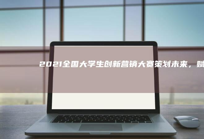 2021全国大学生创新营销大赛：策划未来，赋能市场